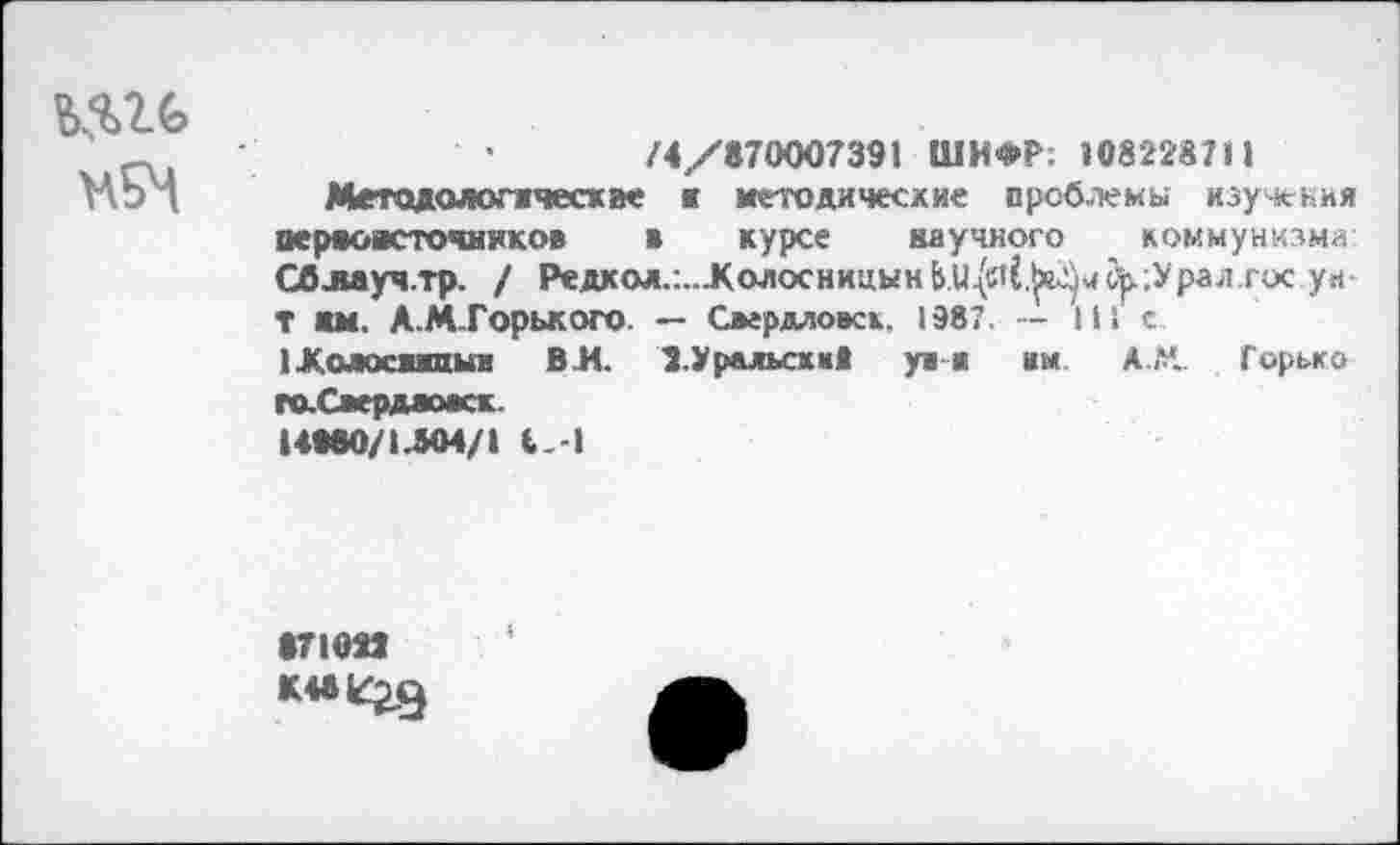 ﻿№
НЕМ
/4/870007391 ШИФР; »08228711
Методологжчесхае к методические проблемы изучения аераоясточняков в курсе научного коммунизма Сблаучтр. / Редкол.:..ЛолосницыкЬи^(.^чс,р Драл.гос уи-Т нм. А.М.Горького. — Свердловск. 1987. — 111 с 1Хмос*жпыи ВК 2.Уральский у» а им А.М.. Горька гаСаердамск.
НМ0/1Л04/1 4.-1
871023
К4*^23